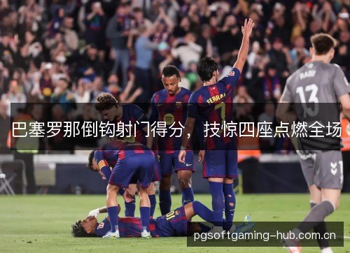 巴塞罗那倒钩射门得分,技惊四座点燃全场 巴塞罗那倒钩射门得分,技惊四座点燃全场