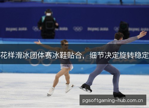 花样滑冰团体赛冰鞋贴合，细节决定旋转稳定
